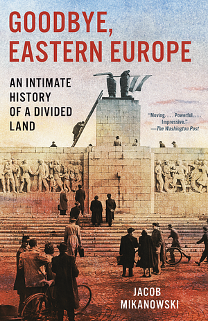 Goodbye, Eastern Europe: An Intimate History of a Divided Land by Jacob Mikanowski