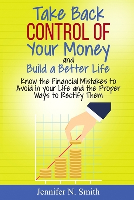 Take Back Control Of Your Money and Build a Better Life - Know the Financial Mistakes to Avoid in your Life and the Proper Ways to Rectify Them by Jennifer N. Smith