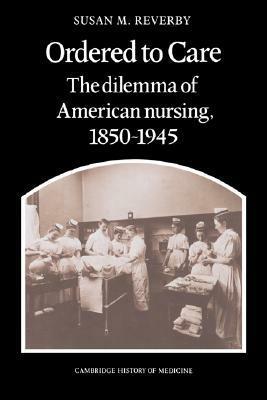 Ordered to Care: The Dilemma of American Nursing, 1850 1945 by Susan M. Reverby