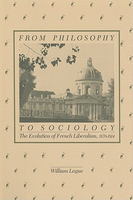 From Philosophy to Sociology: The Evolution of French Liberalism, 1870-1914 by William Logue