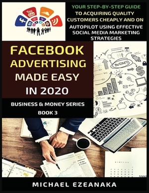 Facebook Advertising Made Easy In 2020: Your Step-By-Step Guide To Acquiring Quality Customers Cheaply And On Autopilot Using Effective Social Media M by Michael Ezeanaka