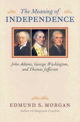 The Meaning of Independence: John Adams, George Washington, and Thomas Jefferson by Edmund S. Morgan