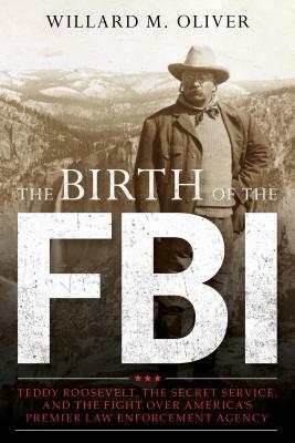 The Birth of the FBI: Teddy Roosevelt, the Secret Service, and the Fight Over America's Premier Law Enforcement Agency by Willard M. Oliver