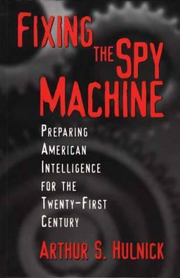 Fixing the Spy Machine: Preparing American Intelligence for the Twenty-First Century by Arthur S. Hulnick