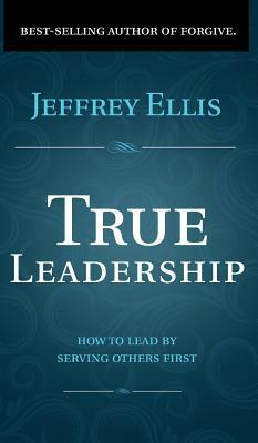 True Leadership: How To Lead By Serving Others First by Jeffrey Ellis