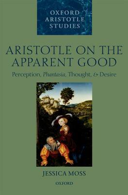 Aristotle on the Apparent Good: Perception, Phantasia, Thought, and Desire by Jessica Moss