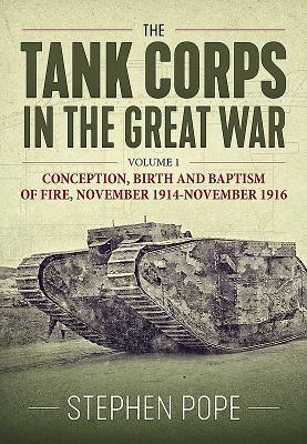 The Tank Corps in the Great War. Volume 1: Conception, Birth and Baptism of Fire, November 1914 - November 1916 by Stephen Pope