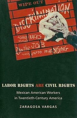 Labor Rights Are Civil Rights: Mexican American Workers in Twentieth-Century America by Zaragosa Vargas