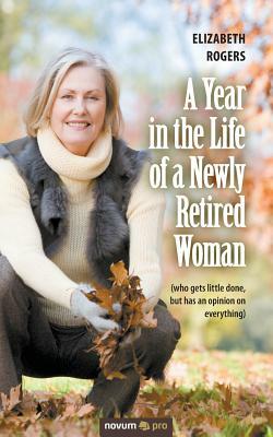A Year in the Life of a Newly Retired Woman: (who gets little done, but has an opinion on everything) by Elizabeth Rogers