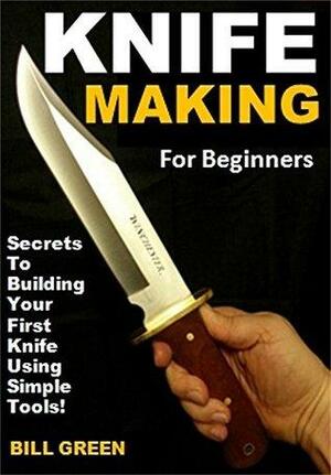 Knife Making for Beginners: Secrets To Building Your First Knife Using Simple Tools! by Bill Green
