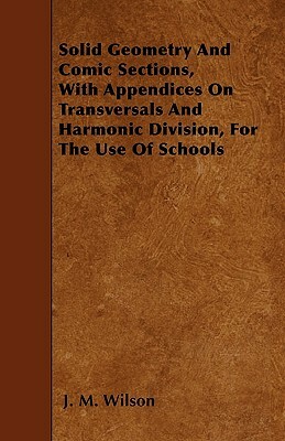 Solid Geometry And Comic Sections, With Appendices On Transversals And Harmonic Division, For The Use Of Schools by J. M. Wilson