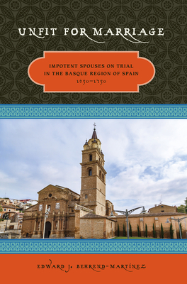 Unfit For Marriage: Impotent Spouses On Trial In The Basque Region Of Spain, 1650-1750 by Edward Behrend-Martinez