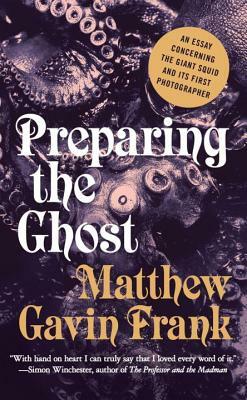 Preparing the Ghost: An Essay Concerning the Giant Squid and Its First Photographer by Matthew Gavin Frank