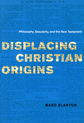 Displacing Christian Origins: Philosophy, Secularity, and the New Testament by Ward Blanton