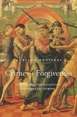 Crime and Forgiveness: Christianizing Execution in Medieval Europe by Adriano Prosperi