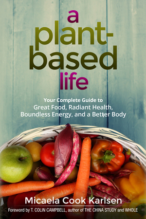 A Plant-Based Life: Your Complete Guide to Great Food, Radiant Health, Boundless Energy, and a Better Body by Micaela Cook Karlsen, T. Colin Campbell