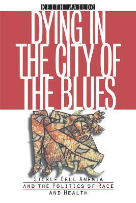 Dying in the City of the Blues: Sickle Cell Anemia and the Politics of Race and Health by Keith Wailoo