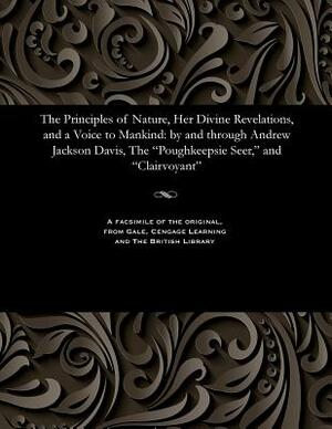 The Principles of Nature, Her Divine Revelations, and a Voice to Mankind: By and Through Andrew Jackson Davis, the Poughkeepsie Seer, and Clairvoyant by Andrew Jackson Davis