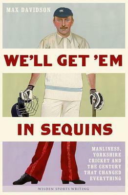 We'll Get 'em in Sequins: Manliness, Yorkshire Cricket and the Century That Changed Everything by Max Davidson