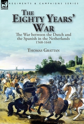 The Eighty Years' War: the War between the Dutch and the Spanish in the Netherlands, 1568-1648 by Thomas Grattan