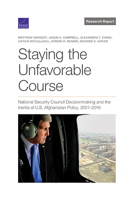 Staying the Unfavorable Course: National Security Council Decisionmaking and the Inertia of U.S. Afghanistan Policy, 2001-2016 by Caitlin McCulloch, Alexandra T. Evans, Jordan R. Reimer, Richard Girven, Matthew Sargent, Jason H. Campbell