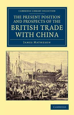 The Present Position and Prospects of the British Trade with China: Together with an Outline of Some Leading Occurrences in Its Past History by James Matheson