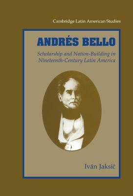 Andrés Bello: Scholarship and Nation-Building in Nineteenth-Century Latin America by Iván Jaksić