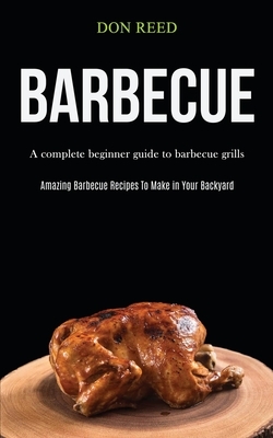 Barbecue: A Complete Beginner Guide To Barbecue Grills (Amazing Barbecue Recipes To Make in Your Backyard) by Don Reed