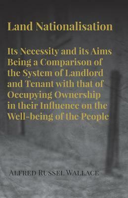 Land Nationalisation its Necessity and its Aims Being a Comparison of the System of Landlord and Tenant with that of Occupying Ownership in their Infl by Alfred Russel Wallace