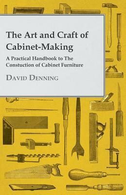 The Art and Craft of Cabinet-Making - A Practical Handbook to The Constuction of Cabinet Furniture by David Denning