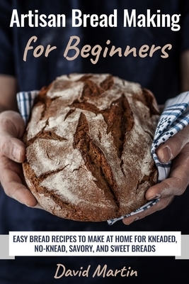 Artisan Bread Making for Beginners: Easy Bread Recipes to Make at Home for Kneaded, No-Knead, Savory, and Sweet Breads by David Martin