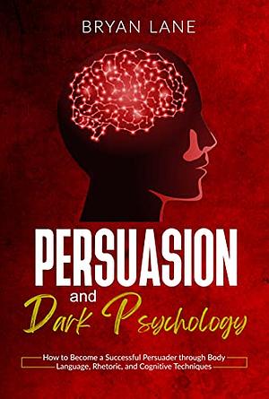 Persuasion and Dark Psychology: How to Become a Successful Persuader through Body Language, Rhetoric, and Cognitive Techniques by Bryan Lane