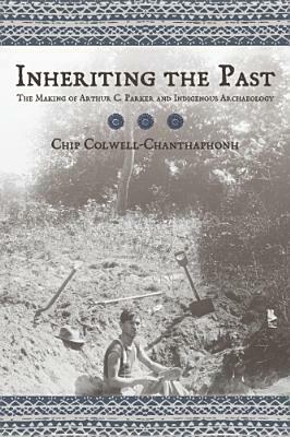 Inheriting the Past: The Making of Arthur C. Parker and Indigenous Archaeology by Chip Colwell