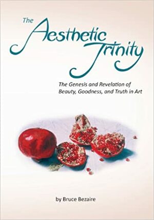 The Aesthetic Trinity the Genesis and Revelation of Beauty, Goodness, and Truth in Art by Bruce Bezaire