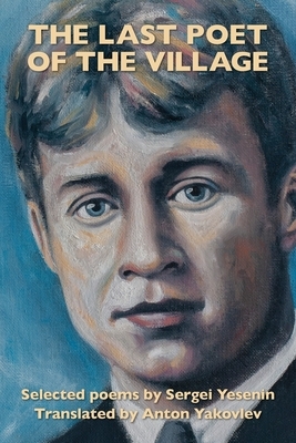 The Last Poet of the Village: Selected Poems by Sergei Yesenin Translated by Anton Yakovlev by Sergei Yesenin, Yakovlev Anton