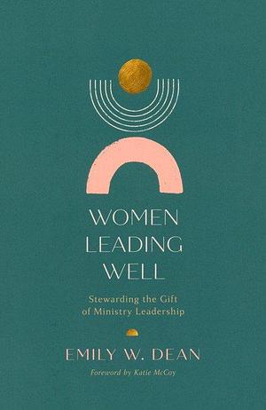 Women Leading Well: Stewarding the Gift of Ministry Leadership by Emily Dean