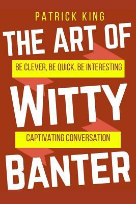 The Art of Witty Banter: Be Clever, Be Quick, Be Interesting - Create Captivatin by Patrick King