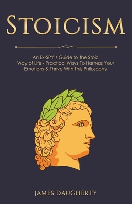 Stoicism: An Ex-SPY's Guide to the Stoic Way of Life - Practical Ways To Harness Your Emotions & Thrive With This Philosophy by James Daugherty