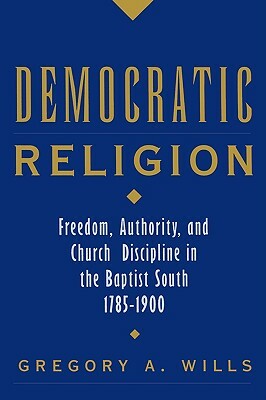 Democratic Religion: Freedom, Authority, and Church Discipline in the Baptist South, 1785-1900 by Gregory A. Wills