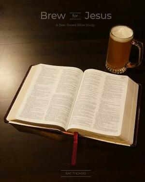 Brew for Jesus: A Beer-Based Bible Study by Ray Thomas