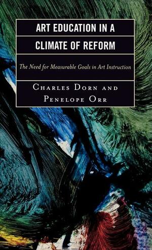 Art Education in a Climate of Reform: The Need for Measurable Goals in Art Instruction by Penelope Orr, Charles M. Dorn