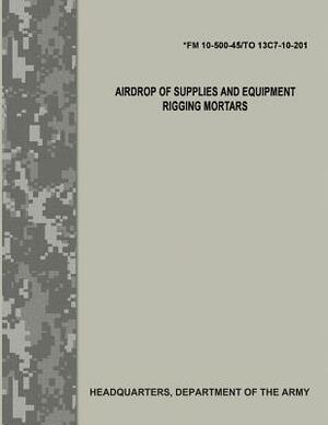 Airdrop of Supplies and Equipment: Rigging Mortars (FM 10-500-45/TO 13C7-10-201) by Department Of the Army, Department of the Air Force