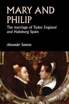 Mary and Philip: The Marriage of Tudor England and Habsburg Spain by Alexander Samson