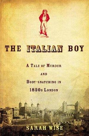 The Italian Boy: A Tale of Murder and Body-snatching in 1830s London by Sarah Wise, Sarah Wise