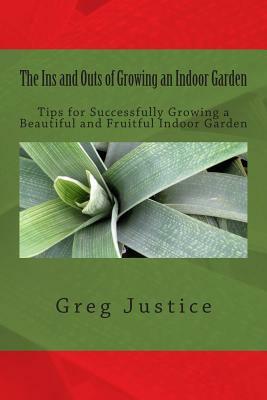 The Ins and Outs of Growing an Indoor Garden: Tips for Successfully Growing a Beautiful and Fruitful Indoor Garden by Greg Justice