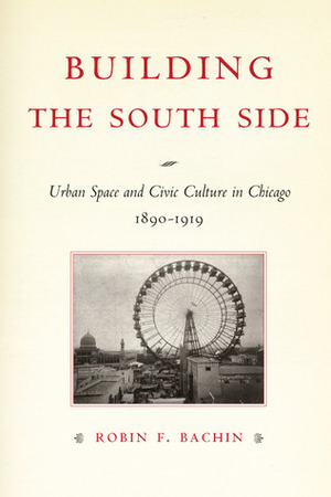 Building the South Side: Urban Space and Civic Culture in Chicago, 1890-1919 by Robin F. Bachin