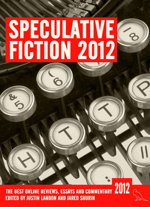 Speculative Fiction 2012 by Daniel Goodman, Gav Thorpe, Aidan Moher, Justin Landon, Niall Alexander, Jared Shurin, Penny Schenk, Lavie Tidhar, Niall Harrison, Elizabeth Bear, Chris Gerwel, N.K. Jemisin, Christopher Garcia, Larry Nolen, Matt Hilliard, Myke Cole, Ana Grilo, Christopher Priest, Dan Hartland, Kate Elliott, Ro Smith, Liz Bourke, Cynthia Martinez, Aishwarya Subramanian, Katherine Farmar, Mur Lafferty, Adam Roberts, Maureen K. Speller, Foz Meadows, Abigail Nussbaum, Martin McGrath, Stefan Raets, Matthew Surridge, Thea James, Tansy Rayner Roberts, C.S. Samulski, Rochita Loenen-Ruiz, Kameron Hurley, Jonathan McCalmont, Sam Sykes, Maurice Broaddus, Paul Kincaid, Ken Neth, R.B. Lemberg, Sarah Anne Langton, Joe Abercrombie, Tim Maughan, Daniel Abraham, Rob Berg