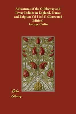 Adventures of the Ojibbeway and Ioway Indians in England, France and Belgium Vol I (of 2) (Illustrated Edition) by George Catlin