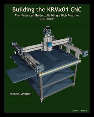 Building the Krmx01 Cnc: The Illustrated Guide to Building a High Precision Cnc by Michael Simpson