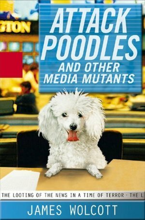 Attack Poodles and Other Media Mutants: The Looting of the News in a Time of Terror by James Wolcott